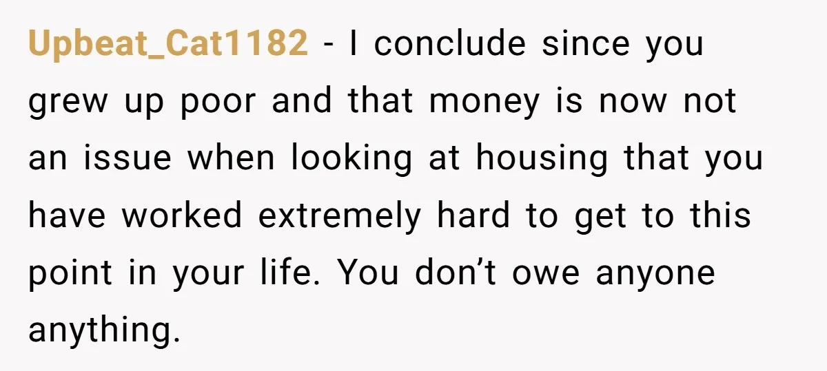 Upbeat_Cat1182 − I conclude since you grew up poor and that money is now not an issue when looking at housing that you have worked extremely hard to get to...