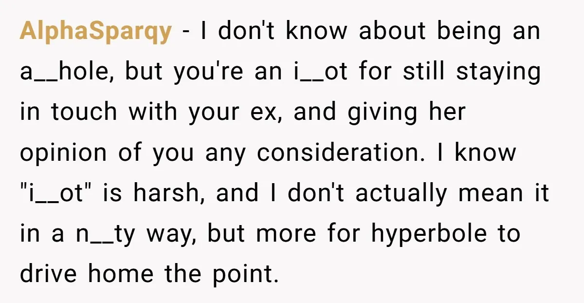 AlphaSparqy - I don't know about being an a__hole, but you're an i__ot for still staying in touch with your ex, and giving her opinion of you any consideration. I...