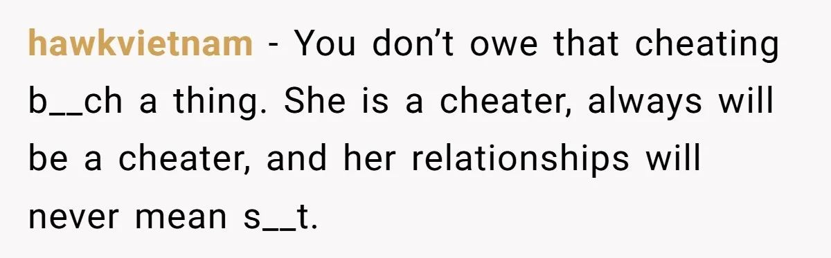 hawkvietnam - You don’t owe that cheating b__ch a thing. She is a cheater, always will be a cheater, and her relationships will never mean s__t.