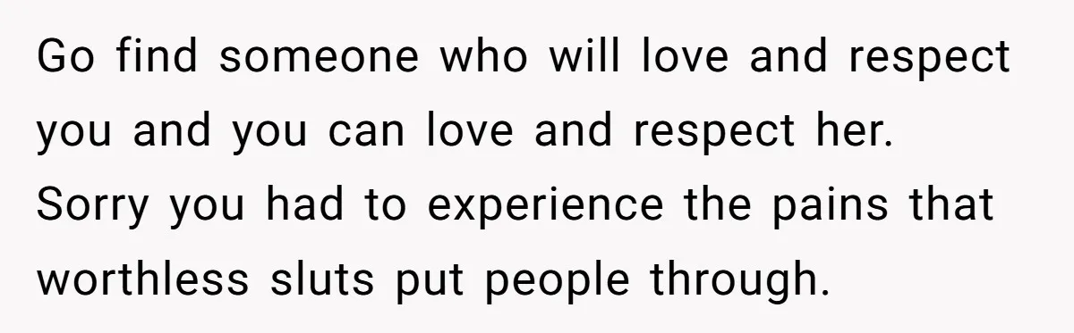 Go find someone who will love and respect you and you can love and respect her. Sorry you had to experience the pains that worthless sluts put people through.