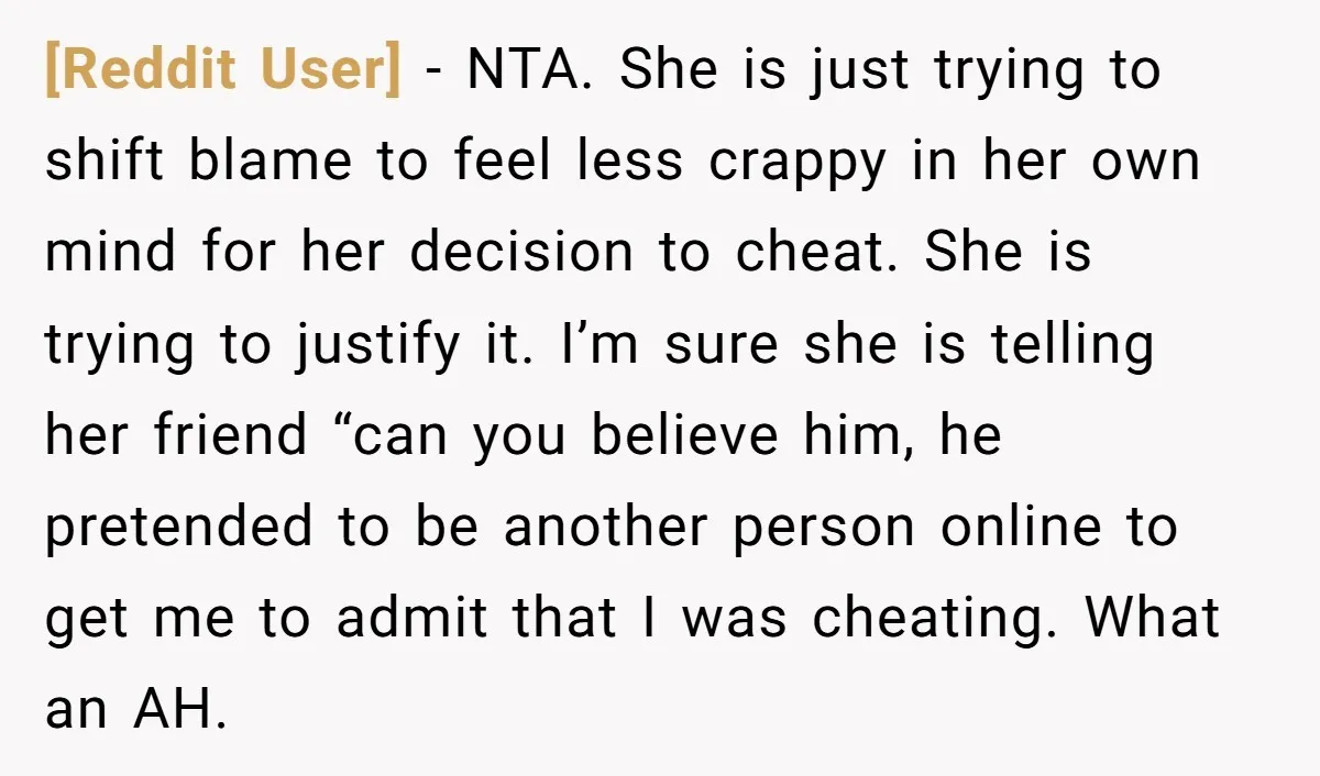 [Reddit User] - NTA. She is just trying to shift blame to feel less crappy in her own mind for her decision to cheat. She is trying to justify it....