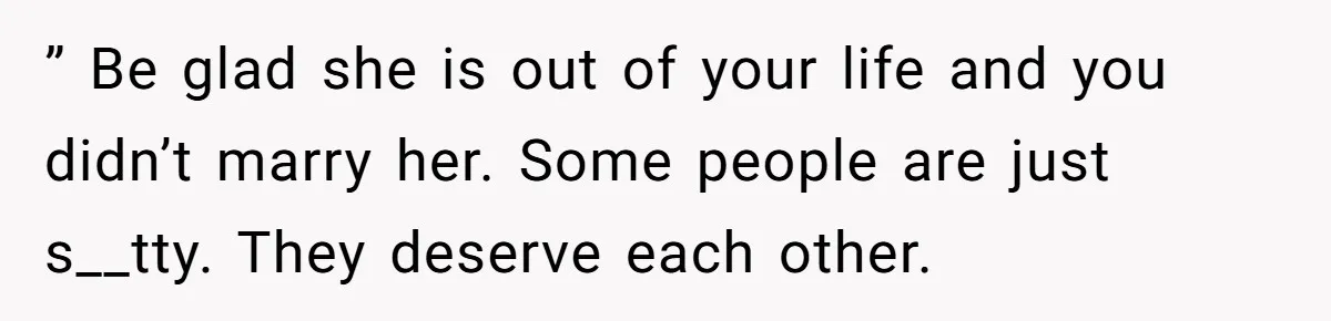 ” Be glad she is out of your life and you didn’t marry her. Some people are just s__tty. They deserve each other.