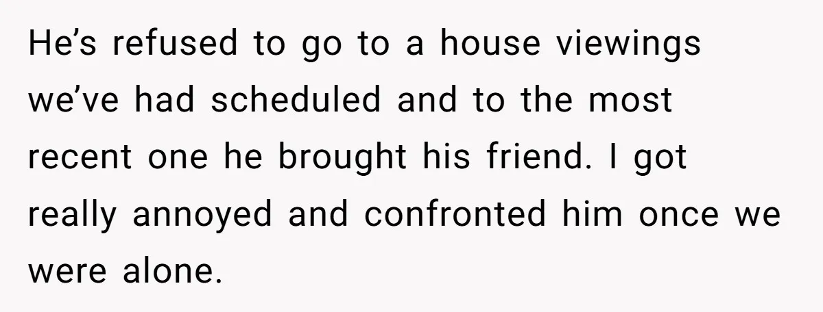 He’s refused to go to a house viewings we’ve had scheduled and to the most recent one he brought his friend. I got really annoyed and confronted him once we...