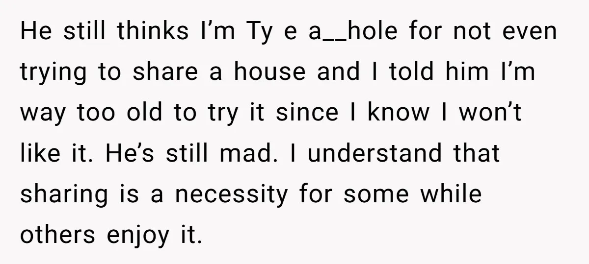 He still thinks I’m Ty e a__hole for not even trying to share a house and I told him I’m way too old to try it since I know I...