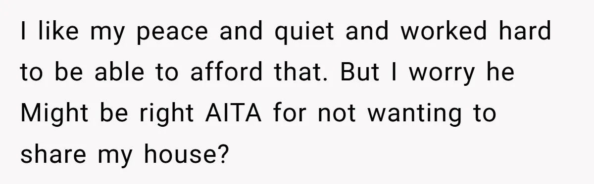 I like my peace and quiet and worked hard to be able to afford that. But I worry he Might be right AITA for not wanting to share my house?