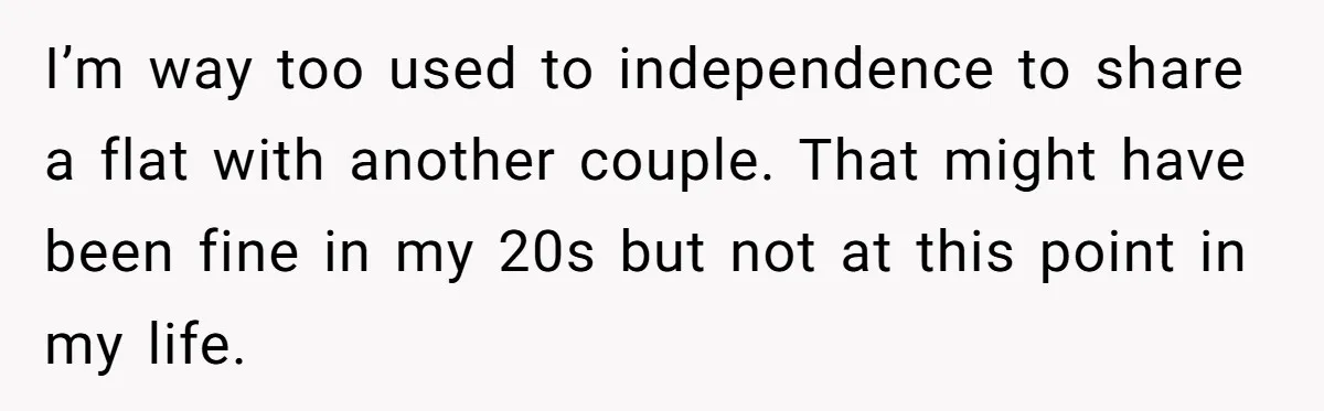 I’m way too used to independence to share a flat with another couple. That might have been fine in my 20s but not at this point in my life.