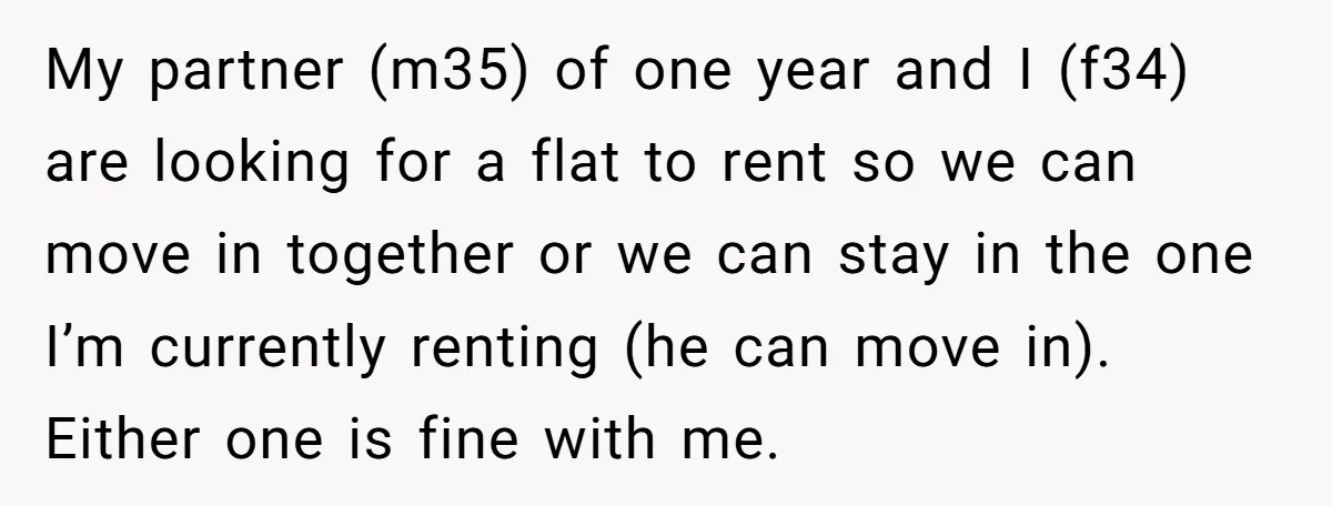 My partner (m35) of one year and I (f34) are looking for a flat to rent so we can move in together or we can stay in the one I’m...