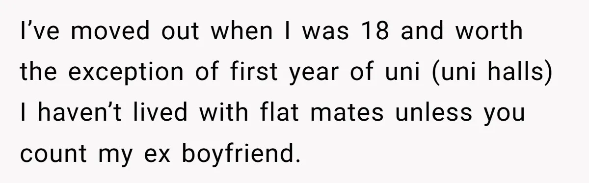 I’ve moved out when I was 18 and worth the exception of first year of uni (uni halls) I haven’t lived with flat mates unless you count my ex boyfriend.