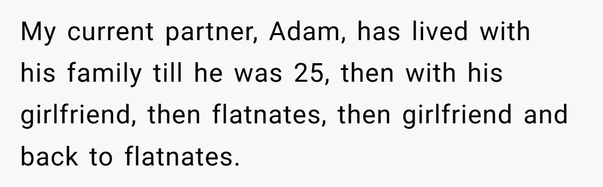 My current partner, Adam, has lived with his family till he was 25, then with his girlfriend, then flatnates, then girlfriend and back to flatnates.