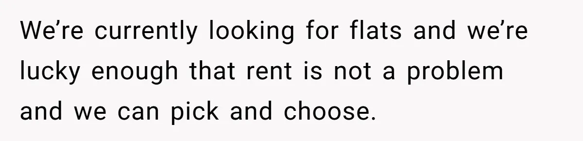 We’re currently looking for flats and we’re lucky enough that rent is not a problem and we can pick and choose.
