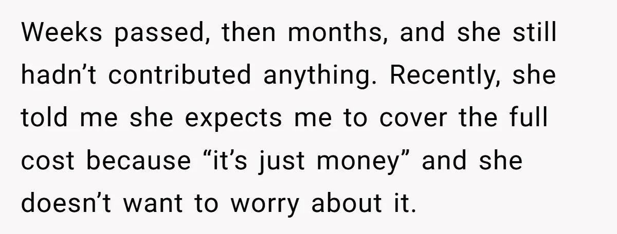 Weeks passed, then months, and she still hadn’t contributed anything. Recently, she told me she expects me to cover the full cost because “it’s just money” and she doesn’t want...