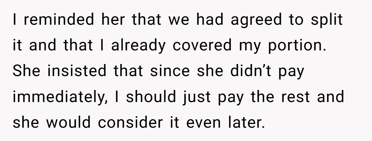 I reminded her that we had agreed to split it and that I already covered my portion. She insisted that since she didn’t pay immediately, I should just pay the...