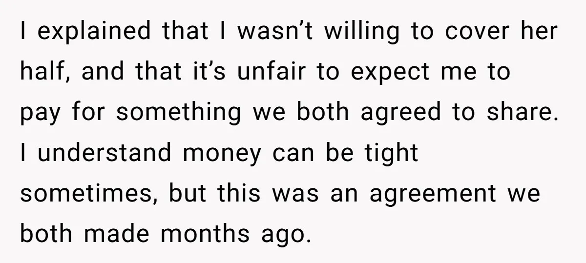 I explained that I wasn’t willing to cover her half, and that it’s unfair to expect me to pay for something we both agreed to share. I understand money can...