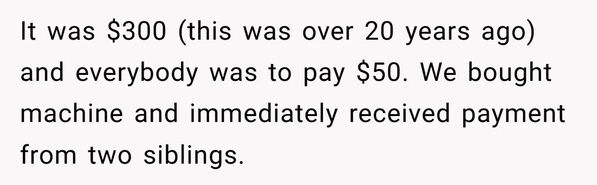 It was $300 (this was over 20 years ago) and everybody was to pay $50. We bought machine and immediately received payment from two siblings.