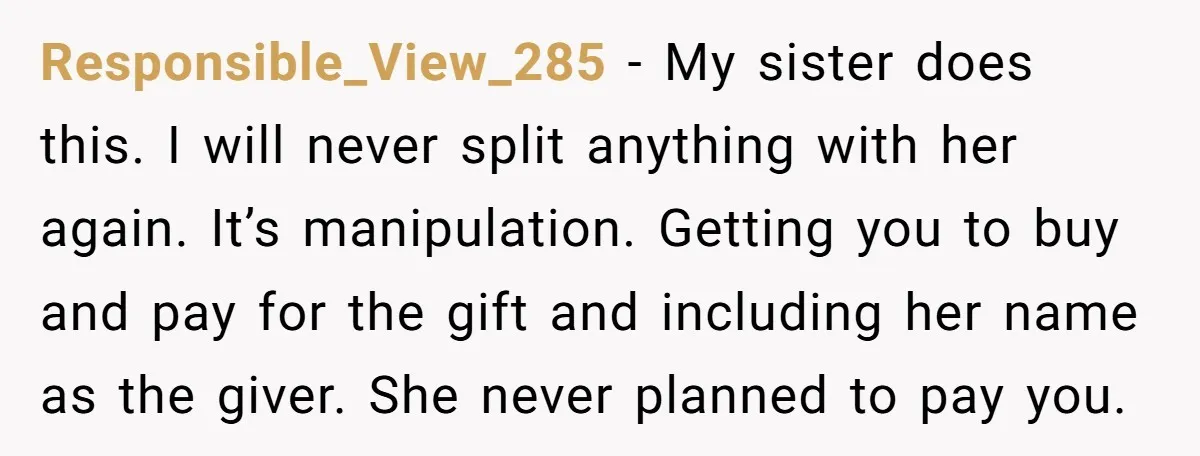 Responsible_View_285 − My sister does this. I will never split anything with her again. It’s manipulation. Getting you to buy and pay for the gift and including her name as...