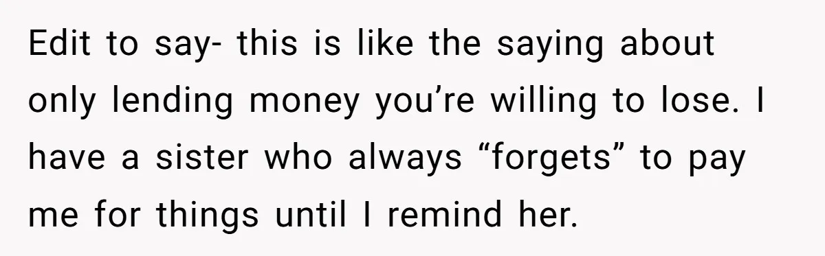 Edit to say- this is like the saying about only lending money you’re willing to lose. I have a sister who always “forgets” to pay me for things until I...