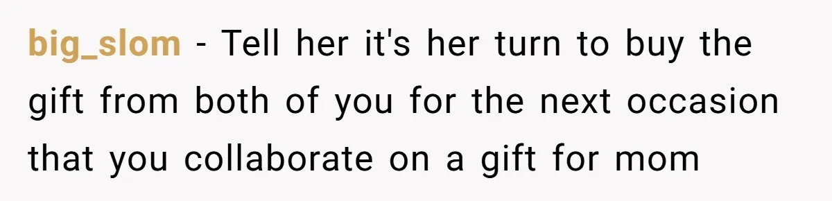 big_slom − Tell her it's her turn to buy the gift from both of you for the next occasion that you collaborate on a gift for mom