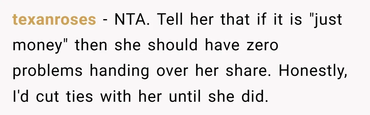 texanroses − NTA. Tell her that if it is "just money" then she should have zero problems handing over her share. Honestly, I'd cut ties with her until she did.