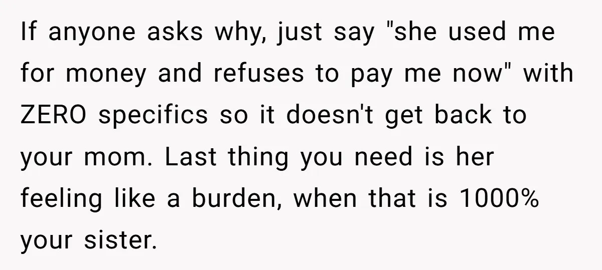 If anyone asks why, just say "she used me for money and refuses to pay me now" with ZERO specifics so it doesn't get back to your mom. Last thing...