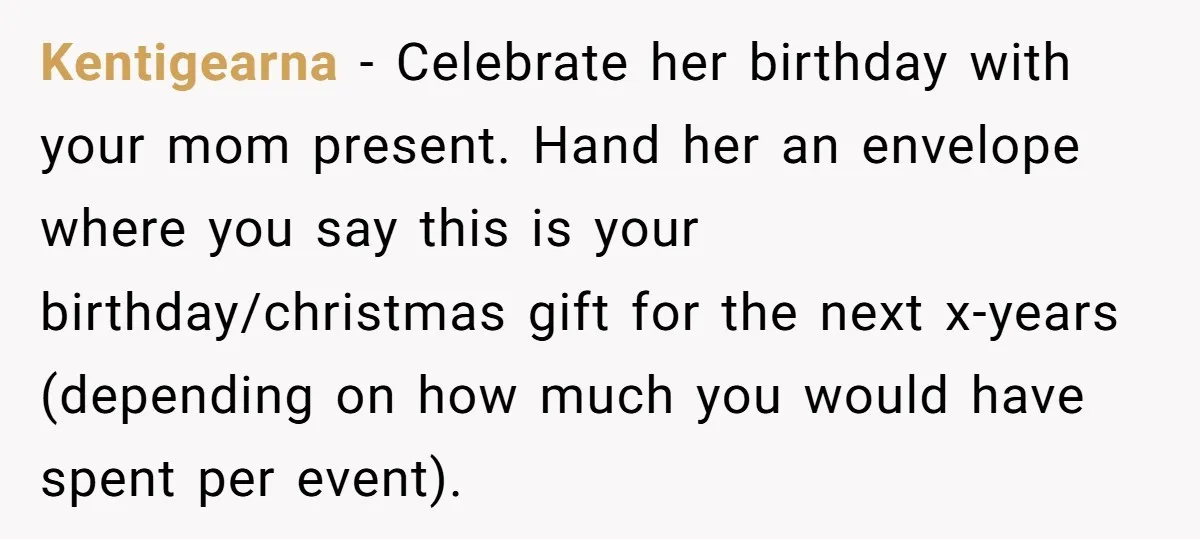 Kentigearna − Celebrate her birthday with your mom present. Hand her an envelope where you say this is your birthday/christmas gift for the next x-years (depending on how much you...