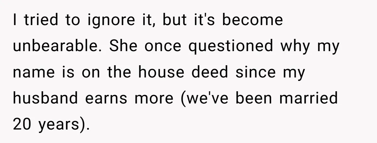 I tried to ignore it, but it's become unbearable. She once questioned why my name is on the house deed since my husband earns more (we've been married 20 years).