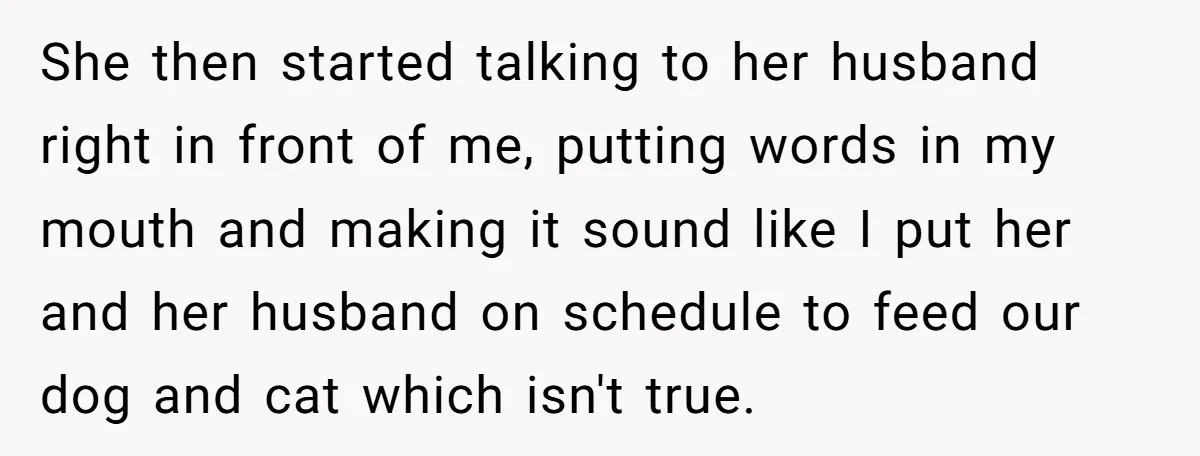 She then started talking to her husband right in front of me, putting words in my mouth and making it sound like I put her and her husband on schedule...