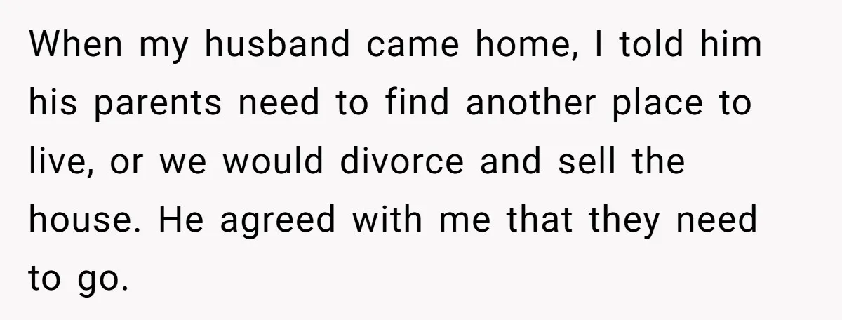 When my husband came home, I told him his parents need to find another place to live, or we would divorce and sell the house. He agreed with me that...