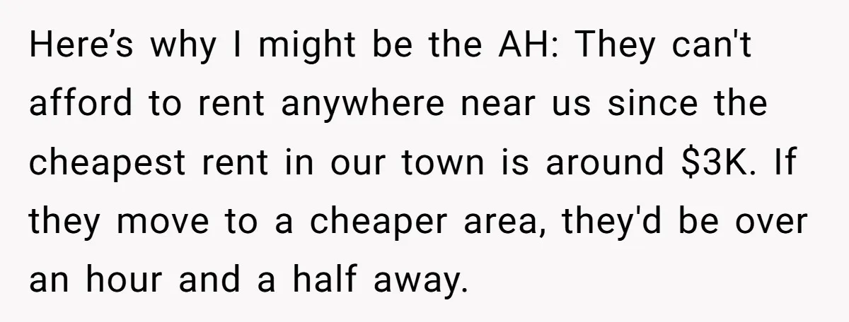 Here’s why I might be the AH: They can't afford to rent anywhere near us since the cheapest rent in our town is around $3K. If they move to a...