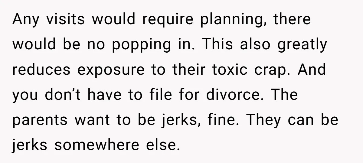 Any visits would require planning, there would be no popping in. This also greatly reduces exposure to their toxic crap. And you don’t have to file for divorce. The parents...