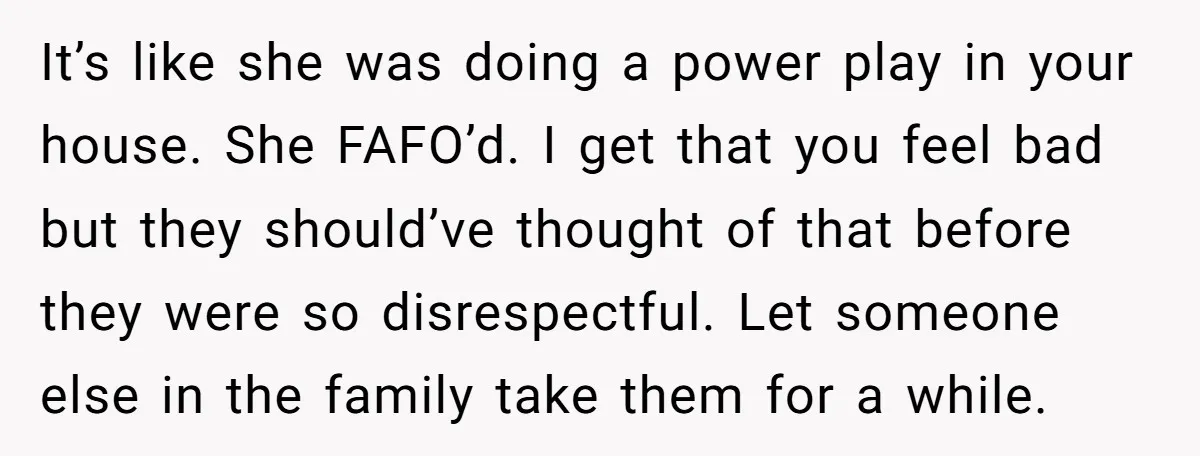 It’s like she was doing a power play in your house. She FAFO’d. I get that you feel bad but they should’ve thought of that before they were so disrespectful....