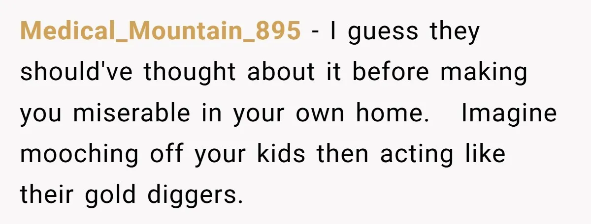 Medical_Mountain_895 − I guess they should've thought about it before making you miserable in your own home.   Imagine mooching off your kids then acting like their gold diggers.