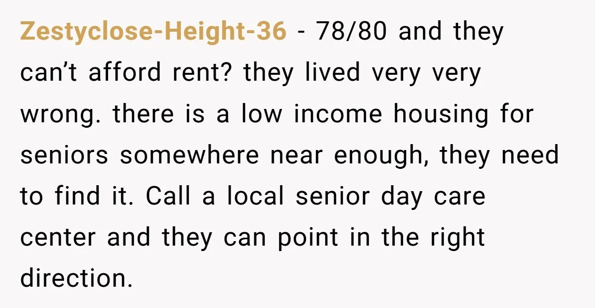 Zestyclose-Height-36 − 78/80 and they can’t afford rent? they lived very very wrong. there is a low income housing for seniors somewhere near enough, they need to find it. Call...