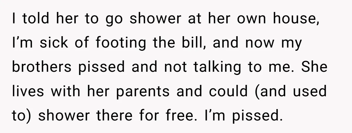 I told her to go shower at her own house, I’m sick of footing the bill, and now my brothers pissed and not talking to me. She lives with her...