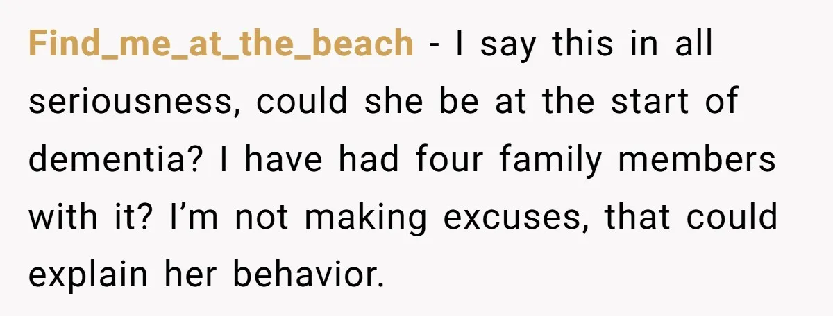Find_me_at_the_beach − I say this in all seriousness, could she be at the start of dementia? I have had four family members with it? I’m not making excuses, that could...