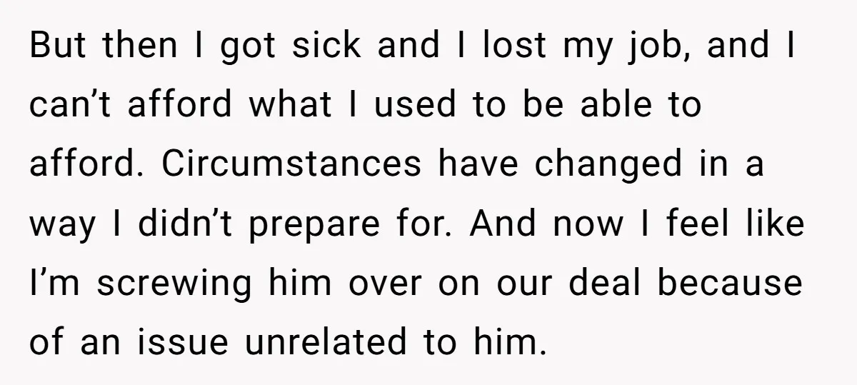 But then I got sick and I lost my job, and I can’t afford what I used to be able to afford. Circumstances have changed in a way I didn’t...