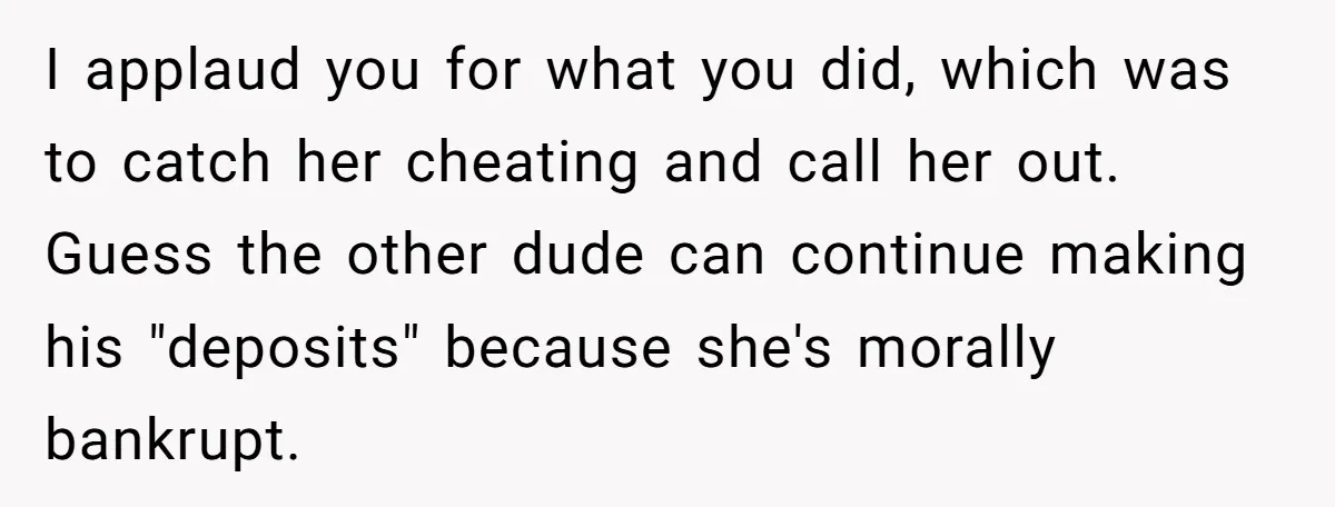 I applaud you for what you did, which was to catch her cheating and call her out. Guess the other dude can continue making his "deposits" because she's morally bankrupt.