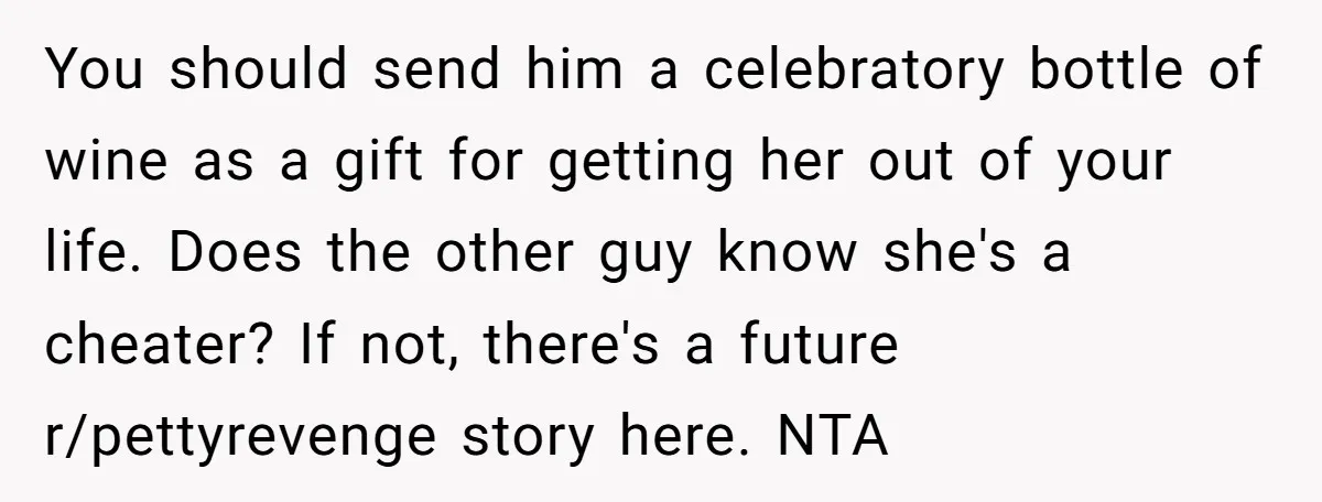 You should send him a celebratory bottle of wine as a gift for getting her out of your life. Does the other guy know she's a cheater? If not, there's...
