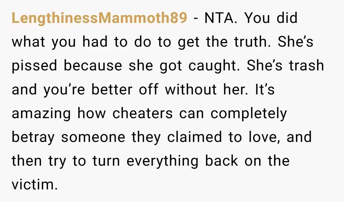 LengthinessMammoth89 - NTA. You did what you had to do to get the truth. She’s pissed because she got caught. She’s trash and you’re better off without her. It’s amazing...