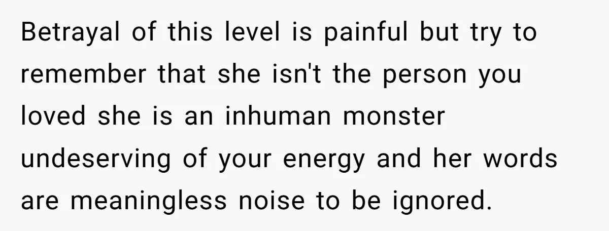 Betrayal of this level is painful but try to remember that she isn't the person you loved she is an inhuman monster undeserving of your energy and her words are...