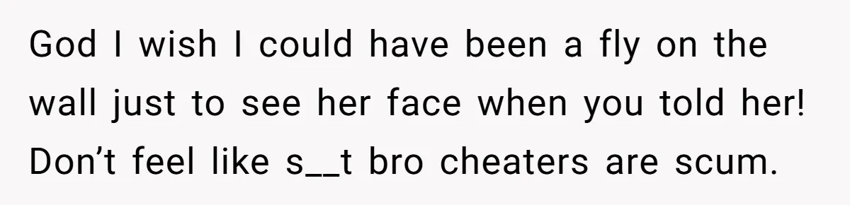 God I wish I could have been a fly on the wall just to see her face when you told her! Don’t feel like s__t bro cheaters are scum.