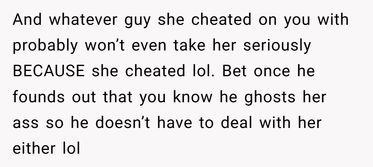 And whatever guy she cheated on you with probably won’t even take her seriously BECAUSE she cheated lol. Bet once he founds out that you know he ghosts her ass...