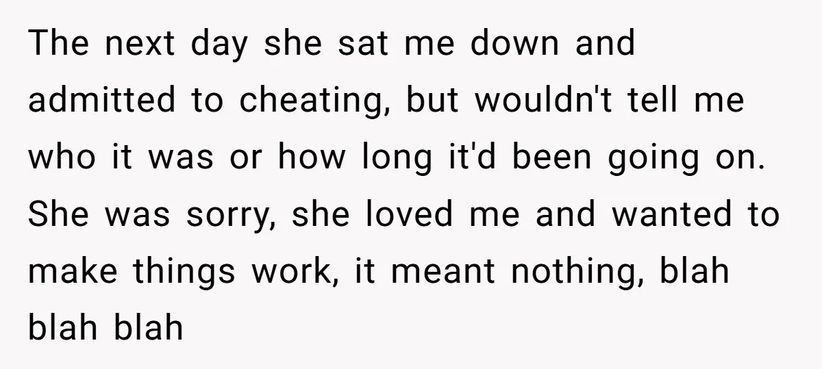 The next day she sat me down and admitted to cheating, but wouldn't tell me who it was or how long it'd been going on. She was sorry, she loved...
