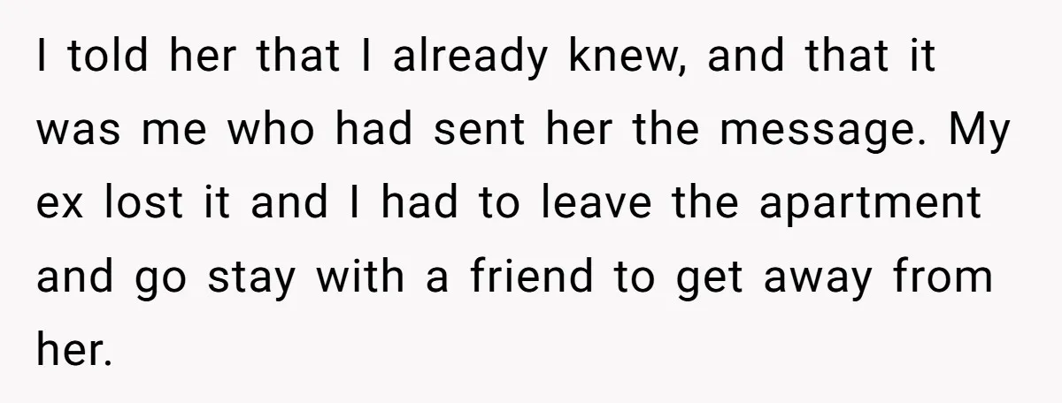 I told her that I already knew, and that it was me who had sent her the message. My ex lost it and I had to leave the apartment and...