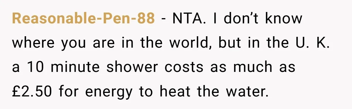 Reasonable-Pen-88 − NTA. I don’t know where you are in the world, but in the U. K. a 10 minute shower costs as much as £2.50 for energy to heat...