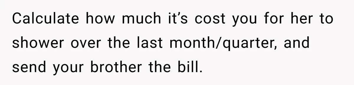Calculate how much it’s cost you for her to shower over the last month/quarter, and send your brother the bill.