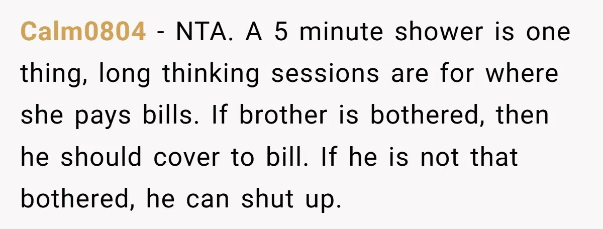 Calm0804 − NTA. A 5 minute shower is one thing, long thinking sessions are for where she pays bills. If brother is bothered, then he should cover to bill. If...