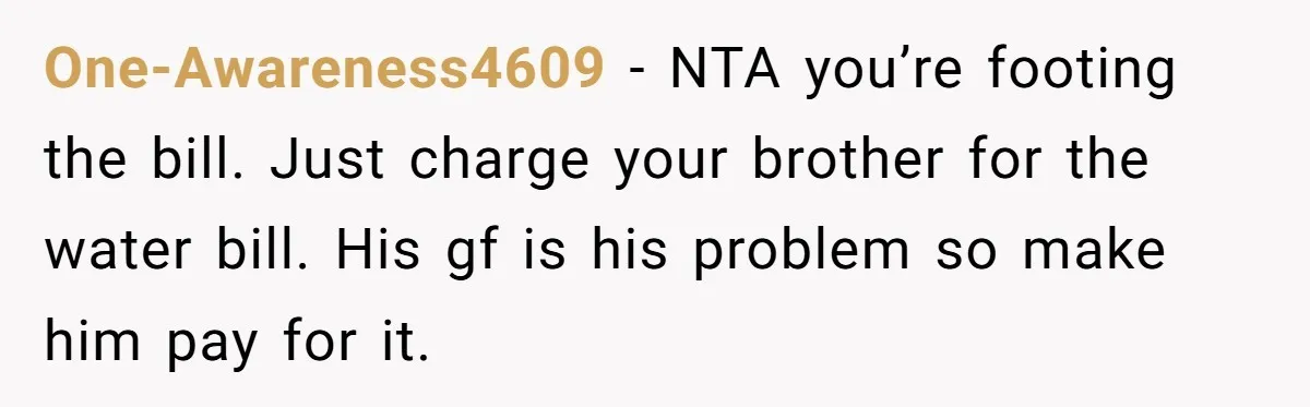 One-Awareness4609 − NTA you’re footing the bill. Just charge your brother for the water bill. His gf is his problem so make him pay for it.