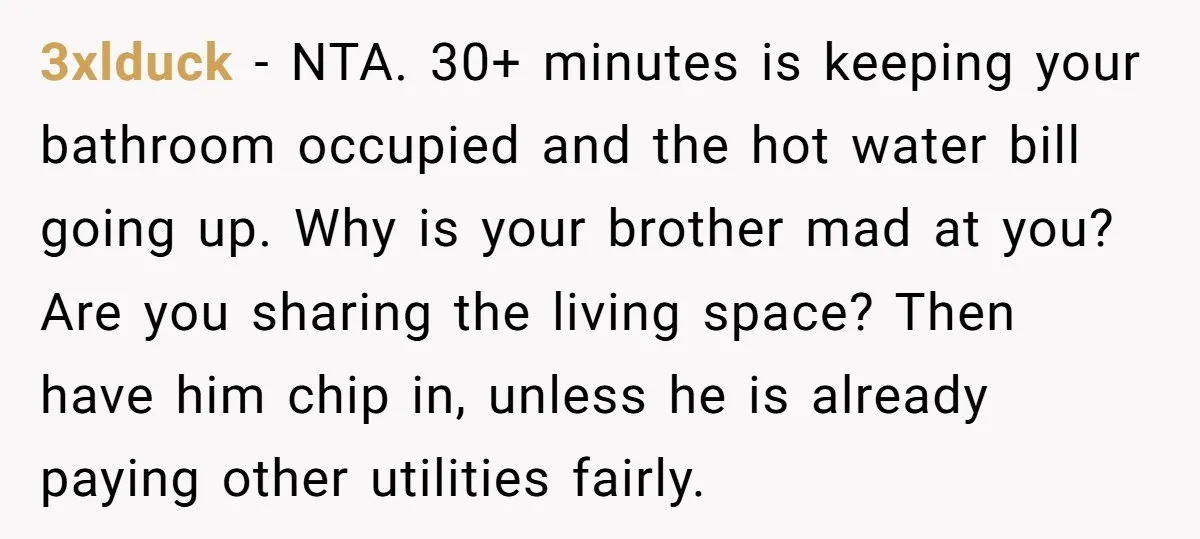 3xlduck − NTA. 30+ minutes is keeping your bathroom occupied and the hot water bill going up. Why is your brother mad at you? Are you sharing the living space?...