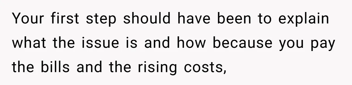 Your first step should have been to explain what the issue is and how because you pay the bills and the rising costs,