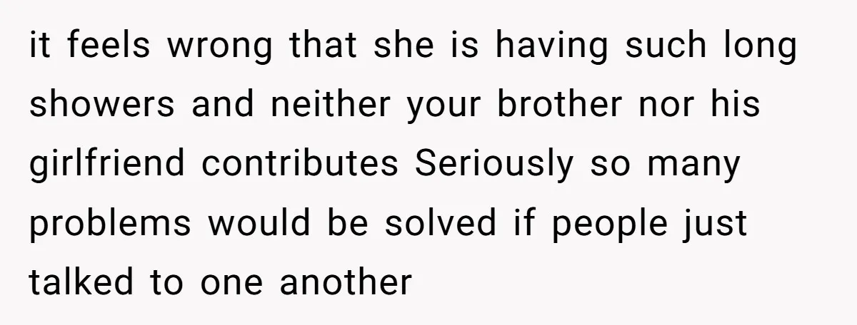 it feels wrong that she is having such long showers and neither your brother nor his girlfriend contributes Seriously so many problems would be solved if people just talked to...